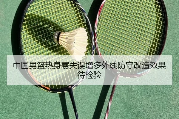 中国男篮热身赛失误增多外线防守改造效果待检验